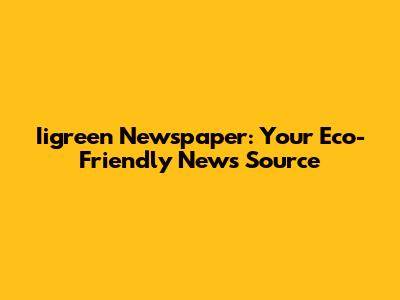 Iigreen Newspaper: Your Eco-Friendly News Source