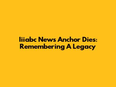 Iiiabc News Anchor Dies: Remembering A Legacy