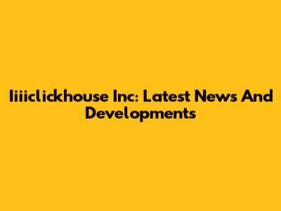 Iiiiclickhouse Inc: Latest News And Developments