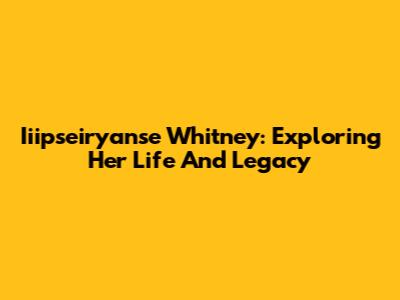 Iiipseiryanse Whitney: Exploring Her Life And Legacy