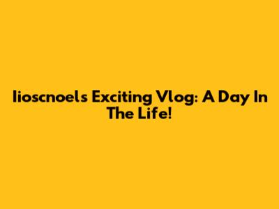 Iioscnoel's Exciting Vlog: A Day In The Life!