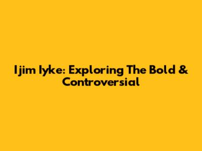 Ijim Iyke: Exploring The Bold & Controversial