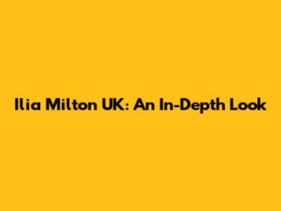 Ilia Milton UK: An In-Depth Look