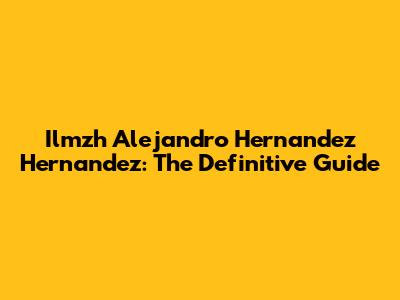 Ilmzh Alejandro Hernandez Hernandez: The Definitive Guide