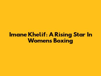 Imane Khelif: A Rising Star In Women's Boxing