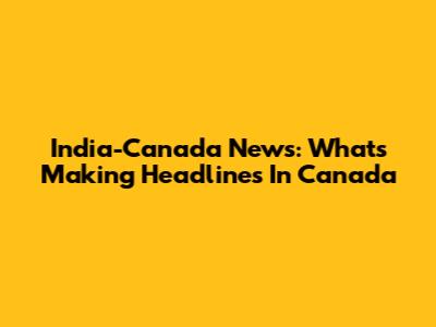 India-Canada News: What's Making Headlines In Canada