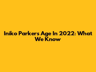 Iniko Parker's Age In 2022: What We Know