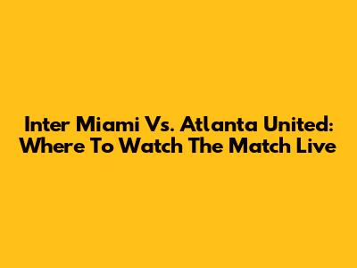 Inter Miami Vs. Atlanta United: Where To Watch The Match Live