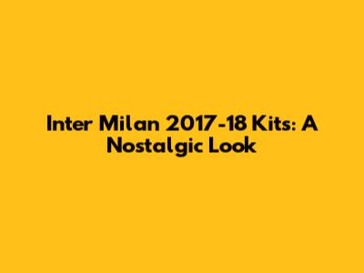 Inter Milan 2017-18 Kits: A Nostalgic Look