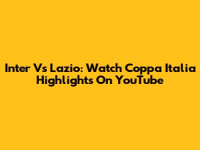 Inter Vs Lazio: Watch Coppa Italia Highlights On YouTube