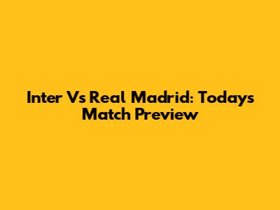 Inter Vs Real Madrid: Today's Match Preview