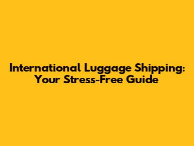 International Luggage Shipping: Your Stress-Free Guide
