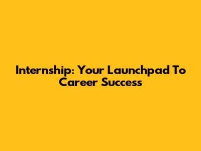 Internship: Your Launchpad To Career Success