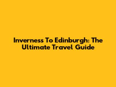 Inverness To Edinburgh: The Ultimate Travel Guide
