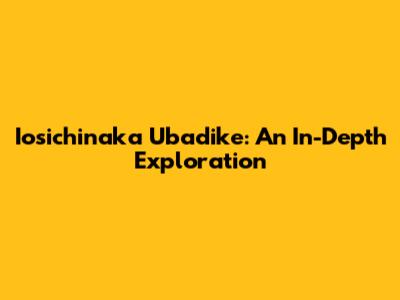 Iosichinaka Ubadike: An In-Depth Exploration