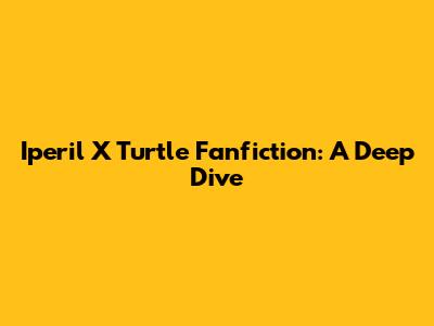 Iperil X Turtle Fanfiction: A Deep Dive