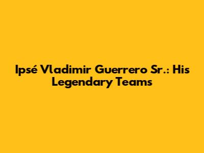 Ipsé Vladimir Guerrero Sr.: His Legendary Teams