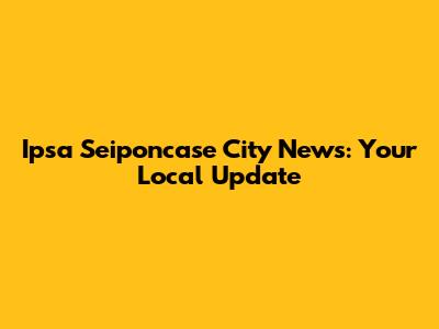 Ipsa Seiponcase City News: Your Local Update
