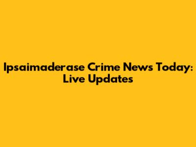 Ipsaimaderase Crime News Today: Live Updates