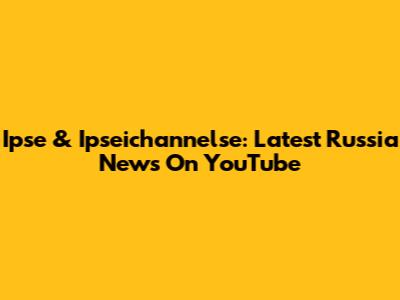 Ipse & Ipseichannelse: Latest Russia News On YouTube