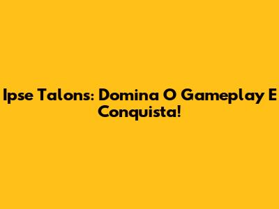 Ipse Talons: Domina O Gameplay E Conquista!