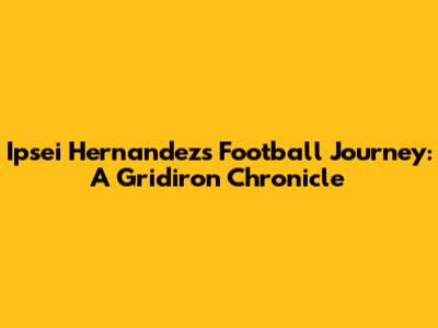 Ipsei Hernandez's Football Journey: A Gridiron Chronicle