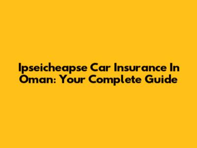 Ipseicheapse Car Insurance In Oman: Your Complete Guide
