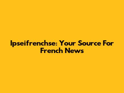 Ipseifrenchse: Your Source For French News