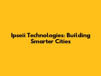 Ipseii Technologies: Building Smarter Cities