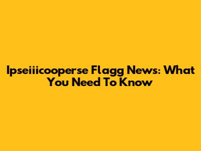 Ipseiiicooperse Flagg News: What You Need To Know