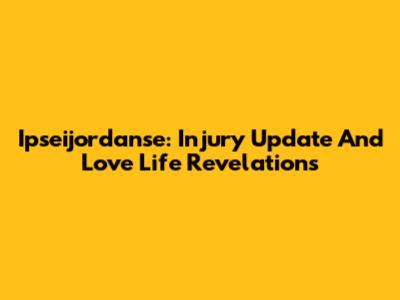 Ipseijordanse: Injury Update And Love Life Revelations