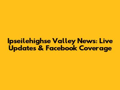 Ipseilehighse Valley News: Live Updates & Facebook Coverage