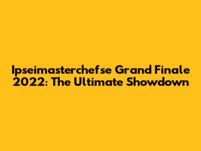 Ipseimasterchefse Grand Finale 2022: The Ultimate Showdown