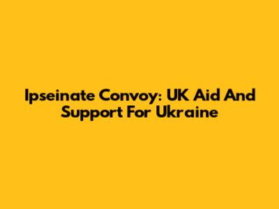 Ipseinate Convoy: UK Aid And Support For Ukraine