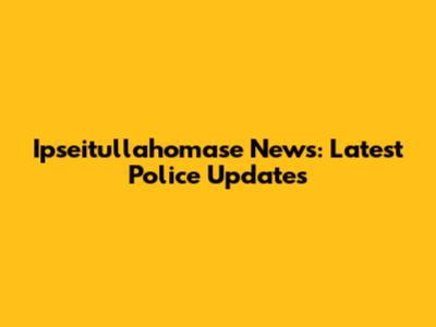 Ipseitullahomase News: Latest Police Updates