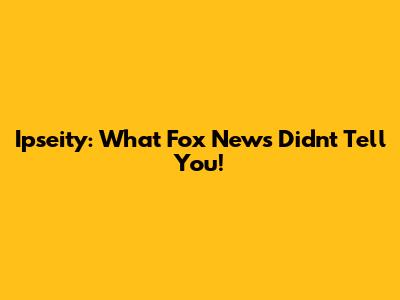 Ipseity: What Fox News Didn't Tell You!