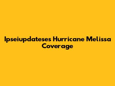 Ipseiupdatese's Hurricane Melissa Coverage