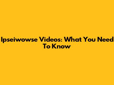 Ipseiwowse Videos: What You Need To Know