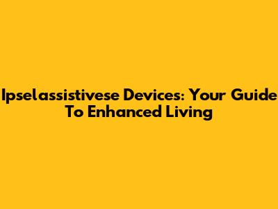 Ipselassistivese Devices: Your Guide To Enhanced Living