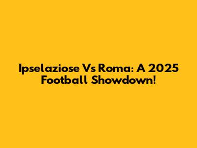 Ipselaziose Vs Roma: A 2025 Football Showdown!