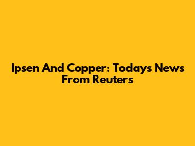 Ipsen And Copper: Today's News From Reuters