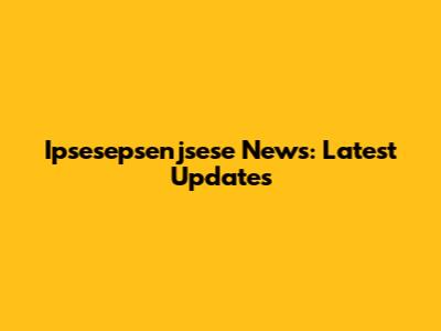 Ipsesepsenjsese News: Latest Updates