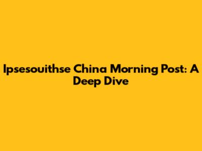 Ipsesouithse China Morning Post: A Deep Dive