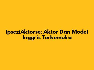 IpseziAktorse: Aktor Dan Model Inggris Terkemuka