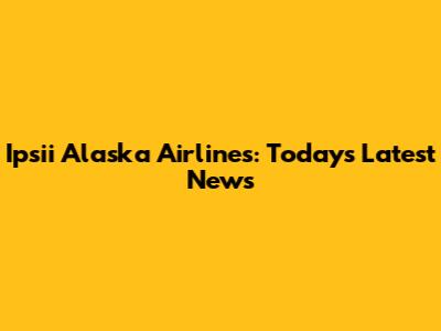 Ipsii Alaska Airlines: Today's Latest News