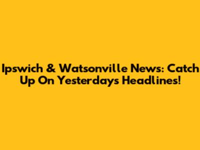 Ipswich & Watsonville News: Catch Up On Yesterday's Headlines!