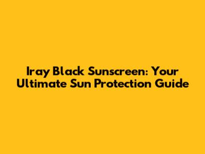 Iray Black Sunscreen: Your Ultimate Sun Protection Guide