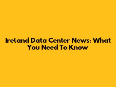 Ireland Data Center News: What You Need To Know
