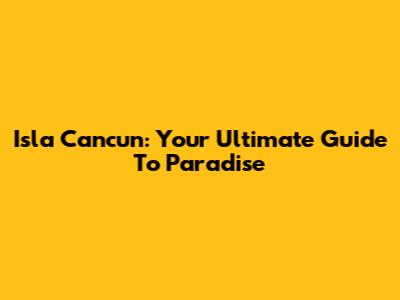 Isla Cancun: Your Ultimate Guide To Paradise