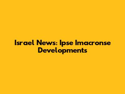 Israel News: Ipse Imacronse Developments